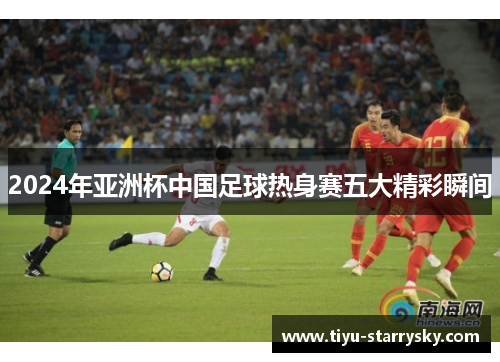 2024年亚洲杯中国足球热身赛五大精彩瞬间