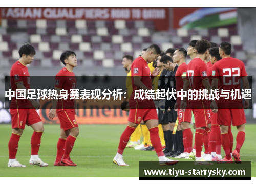 中国足球热身赛表现分析：成绩起伏中的挑战与机遇