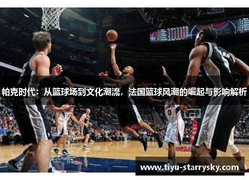 帕克时代：从篮球场到文化潮流，法国篮球风潮的崛起与影响解析