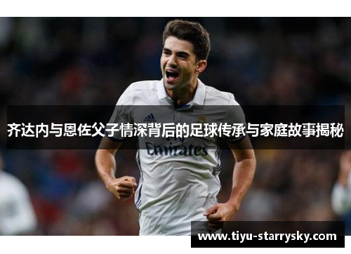 齐达内与恩佐父子情深背后的足球传承与家庭故事揭秘